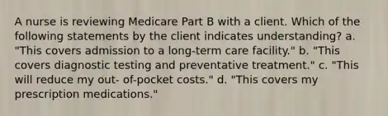 A nurse is reviewing Medicare Part B with a client. Which of the following statements by the client indicates understanding? a. "This covers admission to a long-term care facility." b. "This covers diagnostic testing and preventative treatment." c. "This will reduce my out- of-pocket costs." d. "This covers my prescription medications."