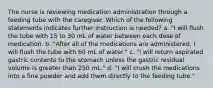 The nurse is reviewing medication administration through a feeding tube with the caregiver. Which of the following statements indicates further instruction is needed? a. "I will flush the tube with 15 to 30 mL of water between each dose of medication. b. "After all of the medications are administered, I will flush the tube with 60 mL of water." c. "I will return aspirated gastric contents to the stomach unless the gastric residual volume is greater than 250 mL." d. "I will crush the medications into a fine powder and add them directly to the feeding tube."