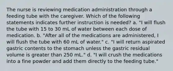 The nurse is reviewing medication administration through a feeding tube with the caregiver. Which of the following statements indicates further instruction is needed? a. "I will flush the tube with 15 to 30 mL of water between each dose of medication. b. "After all of the medications are administered, I will flush the tube with 60 mL of water." c. "I will return aspirated gastric contents to the stomach unless the gastric residual volume is greater than 250 mL." d. "I will crush the medications into a fine powder and add them directly to the feeding tube."