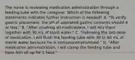 The nurse is reviewing medication administration through a feeding tube with the caregiver. Which of the following statements indicates further instruction is needed? A. "To verify gastric placement, the pH of aspirated gastric contents should 4 or less." B. "After crushing all medications, I will mix them together with 30 mL of tepid water." C. "Following the last dose of medication, I will flush the feeding tube with 30 to 60 mL of sterile water because he is immunocompromised." D. "After medication administration, I will clamp the feeding tube and have him sit up for 1 hour."