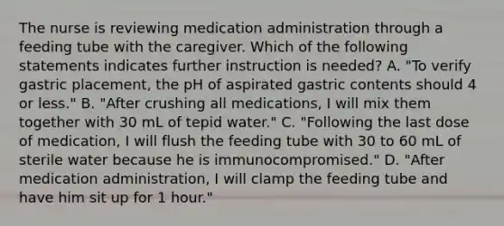 The nurse is reviewing medication administration through a feeding tube with the caregiver. Which of the following statements indicates further instruction is needed? A. "To verify gastric placement, the pH of aspirated gastric contents should 4 or less." B. "After crushing all medications, I will mix them together with 30 mL of tepid water." C. "Following the last dose of medication, I will flush the feeding tube with 30 to 60 mL of sterile water because he is immunocompromised." D. "After medication administration, I will clamp the feeding tube and have him sit up for 1 hour."