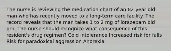 The nurse is reviewing the medication chart of an 82-year-old man who has recently moved to a long-term care facility. The record reveals that the man takes 1 to 2 mg of lorazepam bid prn. The nurse should recognize what consequence of this resident's drug regimen? Cold intolerance Increased risk for falls Risk for paradoxical aggression Anorexia