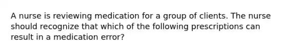 A nurse is reviewing medication for a group of clients. The nurse should recognize that which of the following prescriptions can result in a medication error?