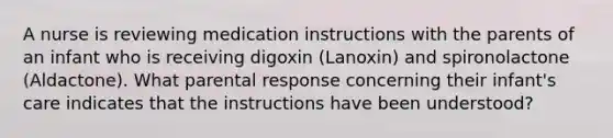 A nurse is reviewing medication instructions with the parents of an infant who is receiving digoxin (Lanoxin) and spironolactone (Aldactone). What parental response concerning their infant's care indicates that the instructions have been understood?