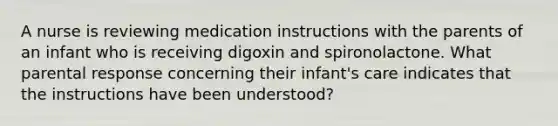 A nurse is reviewing medication instructions with the parents of an infant who is receiving digoxin and spironolactone. What parental response concerning their infant's care indicates that the instructions have been understood?