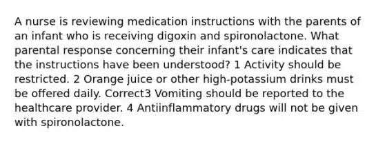 A nurse is reviewing medication instructions with the parents of an infant who is receiving digoxin and spironolactone. What parental response concerning their infant's care indicates that the instructions have been understood? 1 Activity should be restricted. 2 Orange juice or other high-potassium drinks must be offered daily. Correct3 Vomiting should be reported to the healthcare provider. 4 Antiinflammatory drugs will not be given with spironolactone.