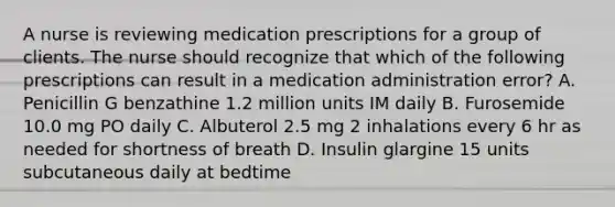 A nurse is reviewing medication prescriptions for a group of clients. The nurse should recognize that which of the following prescriptions can result in a medication administration error? A. Penicillin G benzathine 1.2 million units IM daily B. Furosemide 10.0 mg PO daily C. Albuterol 2.5 mg 2 inhalations every 6 hr as needed for shortness of breath D. Insulin glargine 15 units subcutaneous daily at bedtime