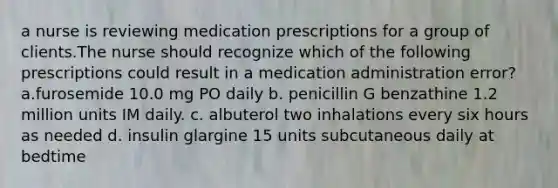 a nurse is reviewing medication prescriptions for a group of clients.The nurse should recognize which of the following prescriptions could result in a medication administration error? a.furosemide 10.0 mg PO daily b. penicillin G benzathine 1.2 million units IM daily. c. albuterol two inhalations every six hours as needed d. insulin glargine 15 units subcutaneous daily at bedtime