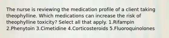 The nurse is reviewing the medication profile of a client taking theophylline. Which medications can increase the risk of theophylline toxicity? Select all that apply. 1.Rifampin 2.Phenytoin 3.Cimetidine 4.Corticosteroids 5.Fluoroquinolones