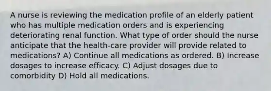 A nurse is reviewing the medication profile of an elderly patient who has multiple medication orders and is experiencing deteriorating renal function. What type of order should the nurse anticipate that the health-care provider will provide related to medications? A) Continue all medications as ordered. B) Increase dosages to increase efficacy. C) Adjust dosages due to comorbidity D) Hold all medications.