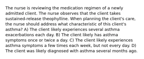 The nurse is reviewing the medication regimen of a newly admitted client. The nurse observes that the client takes sustained-release theophylline. When planning the client's care, the nurse should address what characteristic of this client's asthma? A) The client likely experiences several asthma exacerbations each day. B) The client likely has asthma symptoms once or twice a day. C) The client likely experiences asthma symptoms a few times each week, but not every day. D) The client was likely diagnosed with asthma several months ago.