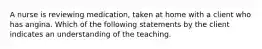 A nurse is reviewing medication, taken at home with a client who has angina. Which of the following statements by the client indicates an understanding of the teaching.