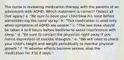 The nurse is reviewing medication therapy with the parents of an adolescent with ADHD. Which statement is correct? (Select all that apply.) a. "Be sure to have your child blow his nose before administer-ing the nasal spray." b. "This medication is used only when symptoms of ADHD are severe." c. "The last dose should be taken 4 to 6 hours before bedtime to avoid interference with sleep." d. "Be sure to contact the physician right away if you notice expression of suicidal thoughts." e. "We will need to check your child's height and weight periodically to monitor physical growth." f. "If adverse effects become severe, stop the medication for 3 to 4 days."