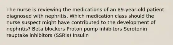 The nurse is reviewing the medications of an 89-year-old patient diagnosed with nephritis. Which medication class should the nurse suspect might have contributed to the development of nephritis? Beta blockers Proton pump inhibitors Serotonin reuptake inhibitors (SSRIs) Insulin