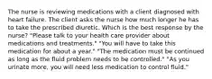 The nurse is reviewing medications with a client diagnosed with heart failure. The client asks the nurse how much longer he has to take the prescribed diuretic. Which is the best response by the nurse? "Please talk to your health care provider about medications and treatments." "You will have to take this medication for about a year." "The medication must be continued as long as the fluid problem needs to be controlled." "As you urinate more, you will need less medication to control fluid."