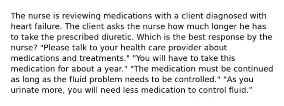 The nurse is reviewing medications with a client diagnosed with heart failure. The client asks the nurse how much longer he has to take the prescribed diuretic. Which is the best response by the nurse? "Please talk to your health care provider about medications and treatments." "You will have to take this medication for about a year." "The medication must be continued as long as the fluid problem needs to be controlled." "As you urinate more, you will need less medication to control fluid."