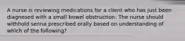 A nurse is reviewing medications for a client who has just been diagnosed with a small bowel obstruction. The nurse should withhold senna prescribed orally based on understanding of which of the following?