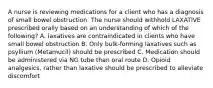 A nurse is reviewing medications for a client who has a diagnosis of small bowel obstruction. The nurse should withhold LAXATIVE prescribed orally based on an understanding of which of the following? A. laxatives are contraindicated in clients who have small bowel obstruction B. Only bulk-forming laxatives such as psyllium (Metamucil) should be prescribed C. Medication should be administered via NG tube than oral route D. Opioid analgesics, rather than laxative should be prescribed to alleviate discomfort