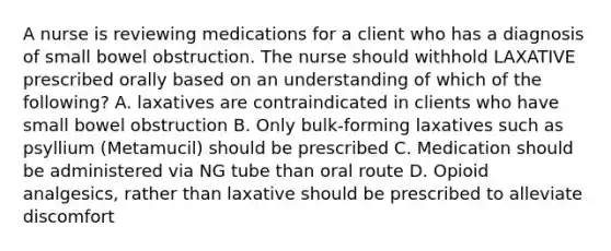 A nurse is reviewing medications for a client who has a diagnosis of small bowel obstruction. The nurse should withhold LAXATIVE prescribed orally based on an understanding of which of the following? A. laxatives are contraindicated in clients who have small bowel obstruction B. Only bulk-forming laxatives such as psyllium (Metamucil) should be prescribed C. Medication should be administered via NG tube than oral route D. Opioid analgesics, rather than laxative should be prescribed to alleviate discomfort