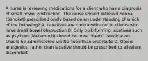 A nurse is reviewing medications for a client who has a diagnosis of small bowel obstruction. The nurse should withhold Senna (Senoket) prescribed orally based on an understanding of which of the following? A. Laxatives are contraindicated in clients who have small bowel obstruction B. Only bulk-forming laxatives such as psyllium (Metamucil) should be prescribed C. Medication should be administered via NG tube than oral route D. Opioid analgesics, rather than laxative should be prescribed to alleviate discomfort