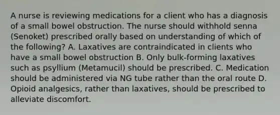 A nurse is reviewing medications for a client who has a diagnosis of a small bowel obstruction. The nurse should withhold senna (Senoket) prescribed orally based on understanding of which of the following? A. Laxatives are contraindicated in clients who have a small bowel obstruction B. Only bulk-forming laxatives such as psyllium (Metamucil) should be prescribed. C. Medication should be administered via NG tube rather than the oral route D. Opioid analgesics, rather than laxatives, should be prescribed to alleviate discomfort.