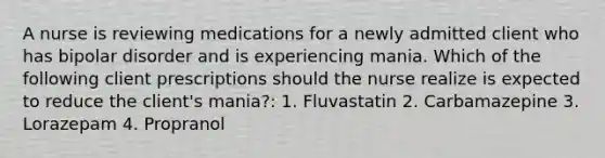 A nurse is reviewing medications for a newly admitted client who has bipolar disorder and is experiencing mania. Which of the following client prescriptions should the nurse realize is expected to reduce the client's mania?: 1. Fluvastatin 2. Carbamazepine 3. Lorazepam 4. Propranol