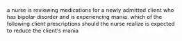 a nurse is reviewing medications for a newly admitted client who has bipolar disorder and is experiencing mania. which of the following client prescriptions should the nurse realize is expected to reduce the client's mania