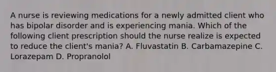 A nurse is reviewing medications for a newly admitted client who has bipolar disorder and is experiencing mania. Which of the following client prescription should the nurse realize is expected to reduce the client's mania? A. Fluvastatin B. Carbamazepine C. Lorazepam D. Propranolol