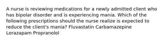 A nurse is reviewing medications for a newly admitted client who has bipolar disorder and is experiencing mania. Which of the following prescriptions should the nurse realize is expected to reduce the client's mania? Fluvastatin Carbamazepine Lorazapam Propranolol