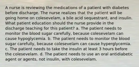 A nurse is reviewing the medications of a patient with diabetes before discharge. The nurse realizes that the patient will be going home on colesevelam, a bile acid sequestrant, and insulin. What patient education should the nurse provide in the discharge teaching for this patient? a. The patient needs to monitor the blood sugar carefully, because colesevelam can cause hypoglycemia. b. The patient needs to monitor the blood sugar carefully, because colesevelam can cause hyperglycemia. c. The patient needs to take the insulin at least 3 hours before the colesevelam. d. The patient needs to use an oral antidiabetic agent or agents, not insulin, with colesevelam.