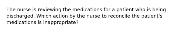 The nurse is reviewing the medications for a patient who is being discharged. Which action by the nurse to reconcile the patient's medications is inappropriate?