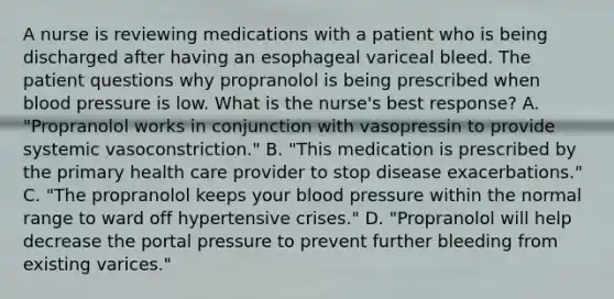 A nurse is reviewing medications with a patient who is being discharged after having an esophageal variceal bleed. The patient questions why propranolol is being prescribed when <a href='https://www.questionai.com/knowledge/kD0HacyPBr-blood-pressure' class='anchor-knowledge'>blood pressure</a> is low. What is the nurse's best response? A. "Propranolol works in conjunction with vasopressin to provide systemic vasoconstriction." B. "This medication is prescribed by the primary health care provider to stop disease exacerbations." C. "The propranolol keeps your blood pressure within the normal range to ward off hypertensive crises." D. "Propranolol will help decrease the portal pressure to prevent further bleeding from existing varices."