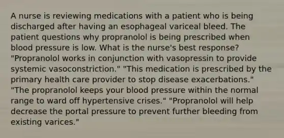 A nurse is reviewing medications with a patient who is being discharged after having an esophageal variceal bleed. The patient questions why propranolol is being prescribed when blood pressure is low. What is the nurse's best response? "Propranolol works in conjunction with vasopressin to provide systemic vasoconstriction." "This medication is prescribed by the primary health care provider to stop disease exacerbations." "The propranolol keeps your blood pressure within the normal range to ward off hypertensive crises." "Propranolol will help decrease the portal pressure to prevent further bleeding from existing varices."