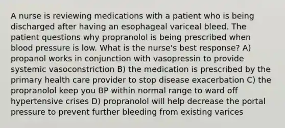 A nurse is reviewing medications with a patient who is being discharged after having an esophageal variceal bleed. The patient questions why propranolol is being prescribed when blood pressure is low. What is the nurse's best response? A) propanol works in conjunction with vasopressin to provide systemic vasoconstriction B) the medication is prescribed by the primary health care provider to stop disease exacerbation C) the propranolol keep you BP within normal range to ward off hypertensive crises D) propranolol will help decrease the portal pressure to prevent further bleeding from existing varices