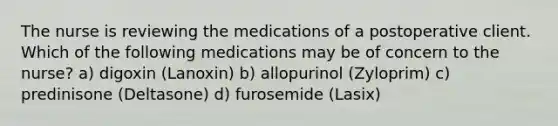 The nurse is reviewing the medications of a postoperative client. Which of the following medications may be of concern to the nurse? a) digoxin (Lanoxin) b) allopurinol (Zyloprim) c) predinisone (Deltasone) d) furosemide (Lasix)