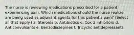 The nurse is reviewing medications prescribed for a patient experiencing pain. Which medications should the nurse realize are being used as adjuvant agents for this patient's pain? (Select all that apply.) a. Steroids b. Antibiotics c. Cox 2 inhibitors d. Anticonvulsants e. Benzodiazepines f. Tricyclic antidepressants