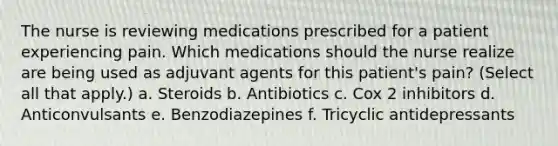 The nurse is reviewing medications prescribed for a patient experiencing pain. Which medications should the nurse realize are being used as adjuvant agents for this patient's pain? (Select all that apply.) a. Steroids b. Antibiotics c. Cox 2 inhibitors d. Anticonvulsants e. Benzodiazepines f. Tricyclic antidepressants