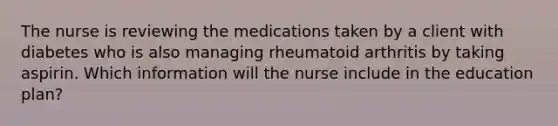 The nurse is reviewing the medications taken by a client with diabetes who is also managing rheumatoid arthritis by taking aspirin. Which information will the nurse include in the education plan?