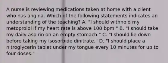 A nurse is reviewing medications taken at home with a client who has angina. Which of the following statements indicates an understanding of the teaching? A. "I should withhold my metoprolol if my heart rate is above 100 bpm." B. "I should take my daily aspirin on an empty stomach." C. "I should lie down before taking my isosorbide dinitrate." D. "I should place a nitroglycerin tablet under my tongue every 10 minutes for up to four doses."