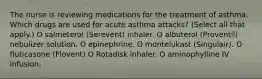 The nurse is reviewing medications for the treatment of asthma. Which drugs are used for acute asthma attacks? (Select all that apply.) O salmeterol (Serevent) inhaler. O albuterol (Proventil) nebulizer solution. O epinephrine. O montelukast (Singulair). O fluticasone (Flovent) O Rotadisk inhaler. O aminophylline IV infusion.