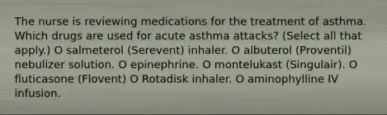 The nurse is reviewing medications for the treatment of asthma. Which drugs are used for acute asthma attacks? (Select all that apply.) O salmeterol (Serevent) inhaler. O albuterol (Proventil) nebulizer solution. O epinephrine. O montelukast (Singulair). O fluticasone (Flovent) O Rotadisk inhaler. O aminophylline IV infusion.