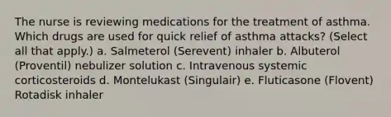 The nurse is reviewing medications for the treatment of asthma. Which drugs are used for quick relief of asthma attacks? (Select all that apply.) a. Salmeterol (Serevent) inhaler b. Albuterol (Proventil) nebulizer solution c. Intravenous systemic corticosteroids d. Montelukast (Singulair) e. Fluticasone (Flovent) Rotadisk inhaler