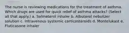 The nurse is reviewing medications for the treatment of asthma. Which drugs are used for quick relief of asthma attacks? (Select all that apply.) a. Salmeterol inhaler b. Albuterol nebulizer solution c. Intravenous systemic corticosteroids d. Montelukast e. Fluticasone inhaler