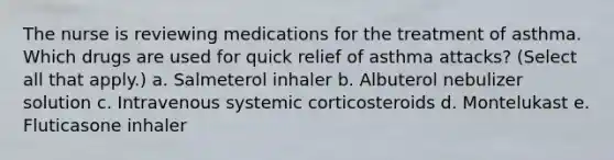 The nurse is reviewing medications for the treatment of asthma. Which drugs are used for quick relief of asthma attacks? (Select all that apply.) a. Salmeterol inhaler b. Albuterol nebulizer solution c. Intravenous systemic corticosteroids d. Montelukast e. Fluticasone inhaler