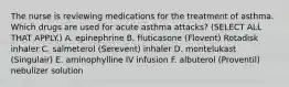 The nurse is reviewing medications for the treatment of asthma. Which drugs are used for acute asthma attacks? (SELECT ALL THAT APPLY.) A. epinephrine B. fluticasone (Flovent) Rotadisk inhaler C. salmeterol (Serevent) inhaler D. montelukast (Singulair) E. aminophylline IV infusion F. albuterol (Proventil) nebulizer solution