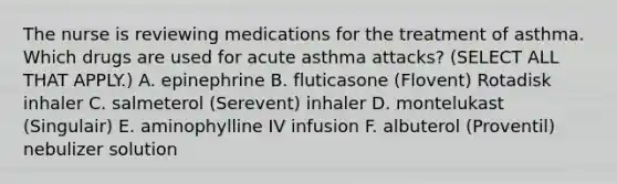 The nurse is reviewing medications for the treatment of asthma. Which drugs are used for acute asthma attacks? (SELECT ALL THAT APPLY.) A. epinephrine B. fluticasone (Flovent) Rotadisk inhaler C. salmeterol (Serevent) inhaler D. montelukast (Singulair) E. aminophylline IV infusion F. albuterol (Proventil) nebulizer solution