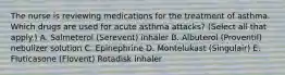 The nurse is reviewing medications for the treatment of asthma. Which drugs are used for acute asthma attacks? (Select all that apply.) A. Salmeterol (Serevent) inhaler B. Albuterol (Proventil) nebulizer solution C. Epinephrine D. Montelukast (Singulair) E. Fluticasone (Flovent) Rotadisk inhaler