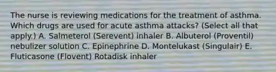 The nurse is reviewing medications for the treatment of asthma. Which drugs are used for acute asthma attacks? (Select all that apply.) A. Salmeterol (Serevent) inhaler B. Albuterol (Proventil) nebulizer solution C. Epinephrine D. Montelukast (Singulair) E. Fluticasone (Flovent) Rotadisk inhaler