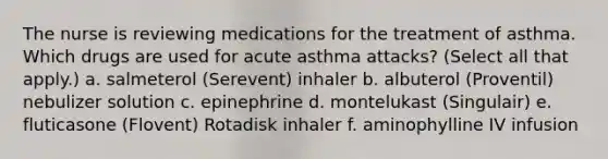 The nurse is reviewing medications for the treatment of asthma. Which drugs are used for acute asthma attacks? (Select all that apply.) a. salmeterol (Serevent) inhaler b. albuterol (Proventil) nebulizer solution c. epinephrine d. montelukast (Singulair) e. fluticasone (Flovent) Rotadisk inhaler f. aminophylline IV infusion