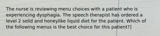 The nurse is reviewing menu choices with a patient who is experiencing dysphagia. The speech therapist has ordered a level 2 solid and honeylike liquid diet for the patient. Which of the following menus is the best choice for this patient?]